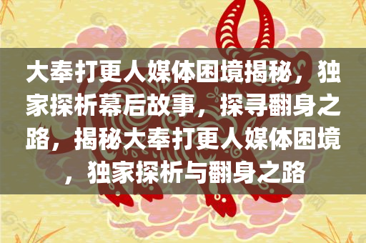 大奉打更人媒体困境揭秘，独家探析幕后故事，探寻翻身之路，揭秘大奉打更人媒体困境，独家探析与翻身之路