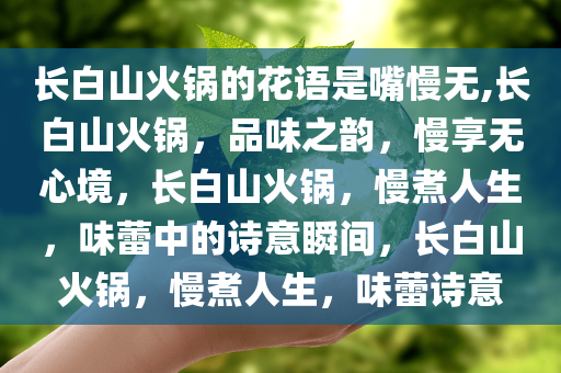 长白山火锅的花语是嘴慢无,长白山火锅，品味之韵，慢享无心境，长白山火锅，慢煮人生，味蕾中的诗意瞬间，长白山火锅，慢煮人生，味蕾诗意