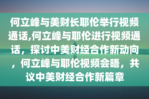 何立峰与美财长耶伦举行视频通话,何立峰与耶伦进行视频通话，探讨中美财经合作新动向，何立峰与耶伦视频会晤，共议中美财经合作新篇章