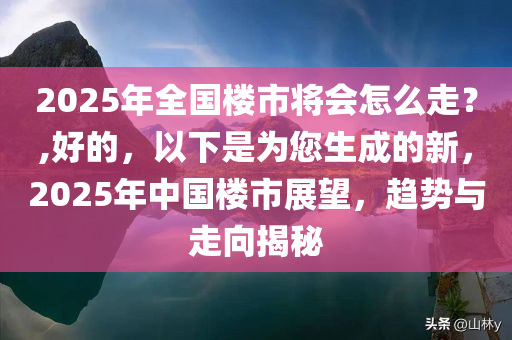 2025年全国楼市将会怎么走？,好的，以下是为您生成的新，2025年中国楼市展望，趋势与走向揭秘