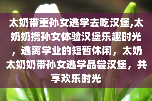 太奶带重孙女逃学去吃汉堡,太奶奶携孙女体验汉堡乐趣时光，逃离学业的短暂休闲，太奶太奶奶带孙女逃学品尝汉堡，共享欢乐时光