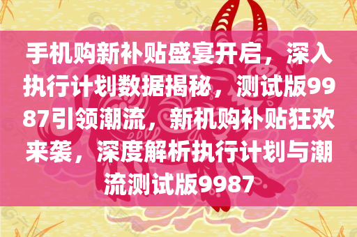 手机购新补贴盛宴开启，深入执行计划数据揭秘，测试版9987引领潮流，新机购补贴狂欢来袭，深度解析执行计划与潮流测试版9987