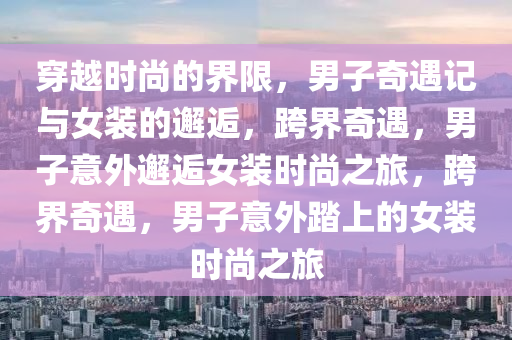 穿越时尚的界限，男子奇遇记与女装的邂逅，跨界奇遇，男子意外邂逅女装时尚之旅，跨界奇遇，男子意外踏上的女装时尚之旅