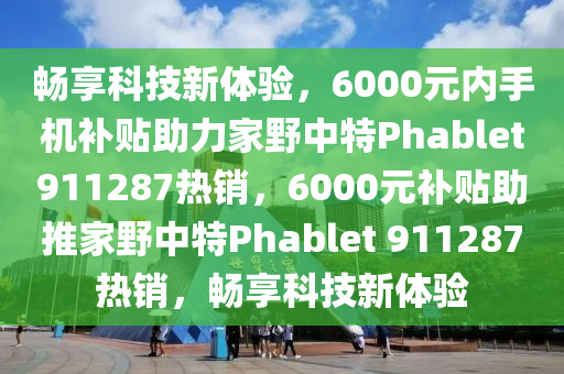 畅享科技新体验，6000元内手机补贴助力家野中特Phablet911287热销，6000元补贴助推家野中特Phablet 911287热销，畅享科技新体验