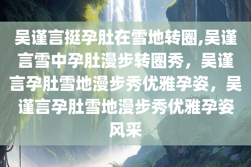 吴谨言挺孕肚在雪地转圈,吴谨言雪中孕肚漫步转圈秀，吴谨言孕肚雪地漫步秀优雅孕姿，吴谨言孕肚雪地漫步秀优雅孕姿风采