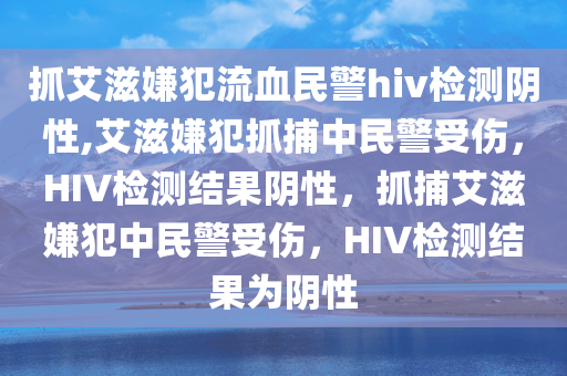 抓艾滋嫌犯流血民警hiv检测阴性,艾滋嫌犯抓捕中民警受伤，HIV检测结果阴性，抓捕艾滋嫌犯中民警受伤，HIV检测结果为阴性