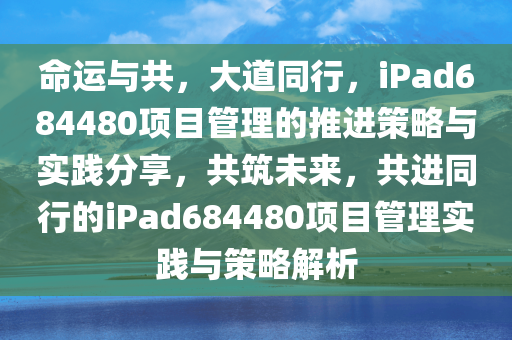 命运与共，大道同行，iPad684480项目管理的推进策略与实践分享，共筑未来，共进同行的iPad684480项目管理实践与策略解析