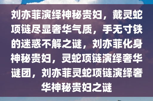 刘亦菲演绎神秘贵妇，戴灵蛇项链尽显奢华气质，手无寸铁的迷惑不解之谜，刘亦菲化身神秘贵妇，灵蛇项链演绎奢华谜团，刘亦菲灵蛇项链演绎奢华神秘贵妇之谜