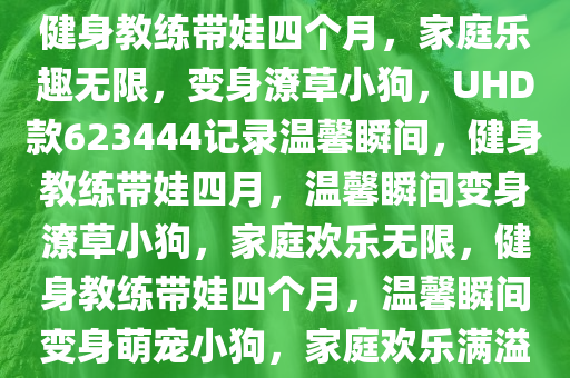 健身教练带娃四个月，家庭乐趣无限，变身潦草小狗，UHD款623444记录温馨瞬间，健身教练带娃四月，温馨瞬间变身潦草小狗，家庭欢乐无限，健身教练带娃四个月，温馨瞬间变身萌宠小狗，家庭欢乐满溢