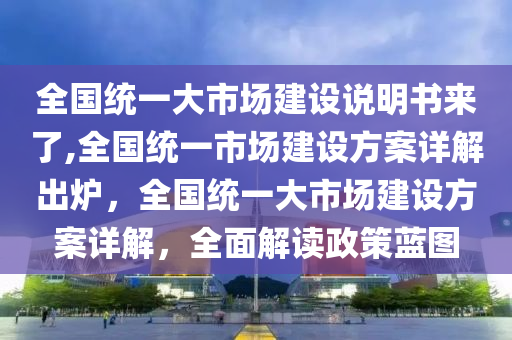 全国统一大市场建设说明书来了,全国统一市场建设方案详解出炉，全国统一大市场建设方案详解，全面解读政策蓝图