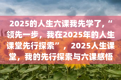 2025的人生六课我先学了,“领先一步，我在2025年的人生课堂先行探索”，2025人生课堂，我的先行探索与六课感悟