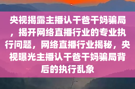 央视揭露主播认干爸干妈骗局，揭开网络直播行业的专业执行问题，网络直播行业揭秘，央视曝光主播认干爸干妈骗局背后的执行乱象