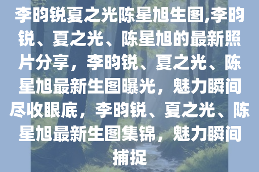 李昀锐夏之光陈星旭生图,李昀锐、夏之光、陈星旭的最新照片分享，李昀锐、夏之光、陈星旭最新生图曝光，魅力瞬间尽收眼底，李昀锐、夏之光、陈星旭最新生图集锦，魅力瞬间捕捉