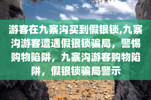 游客在九寨沟买到假银锁,九寨沟游客遭遇假银锁骗局，警惕购物陷阱，九寨沟游客购物陷阱，假银锁骗局警示