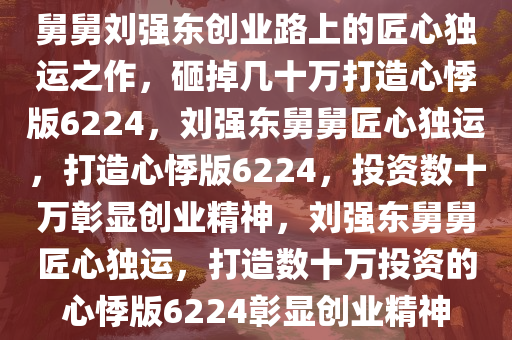 舅舅刘强东创业路上的匠心独运之作，砸掉几十万打造心悸版6224，刘强东舅舅匠心独运，打造心悸版6224，投资数十万彰显创业精神，刘强东舅舅匠心独运，打造数十万投资的心悸版6224彰显创业精神