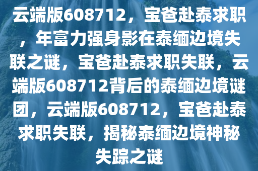 云端版608712，宝爸赴泰求职，年富力强身影在泰缅边境失联之谜，宝爸赴泰求职失联，云端版608712背后的泰缅边境谜团，云端版608712，宝爸赴泰求职失联，揭秘泰缅边境神秘失踪之谜