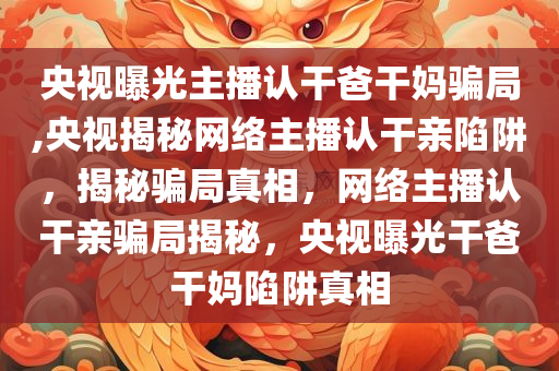 央视曝光主播认干爸干妈骗局,央视揭秘网络主播认干亲陷阱，揭秘骗局真相，网络主播认干亲骗局揭秘，央视曝光干爸干妈陷阱真相