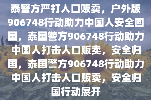 泰警方严打人口贩卖，户外版906748行动助力中国人安全回国，泰国警方906748行动助力中国人打击人口贩卖，安全归国，泰国警方906748行动助力中国人打击人口贩卖，安全归国行动展开