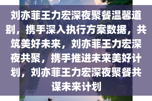 刘亦菲王力宏深夜聚餐温馨道别，携手深入执行方案数据，共筑美好未来，刘亦菲王力宏深夜共聚，携手推进未来美好计划，刘亦菲王力宏深夜聚餐共谋未来计划