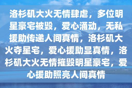 洛杉矶大火无情肆虐，多位明星豪宅被毁，爱心涌动，无私援助传递人间真情，洛杉矶大火夺星宅，爱心援助显真情，洛杉矶大火无情摧毁明星豪宅，爱心援助照亮人间真情