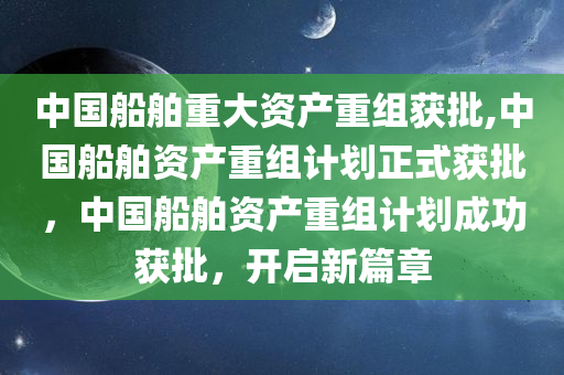 中国船舶重大资产重组获批,中国船舶资产重组计划正式获批，中国船舶资产重组计划成功获批，开启新篇章