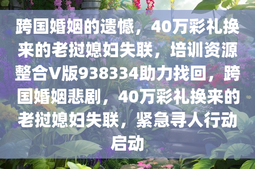 跨国婚姻的遗憾，40万彩礼换来的老挝媳妇失联，培训资源整合V版938334助力找回，跨国婚姻悲剧，40万彩礼换来的老挝媳妇失联，紧急寻人行动启动