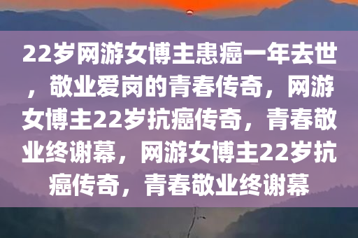 22岁网游女博主患癌一年去世，敬业爱岗的青春传奇，网游女博主22岁抗癌传奇，青春敬业终谢幕，网游女博主22岁抗癌传奇，青春敬业终谢幕