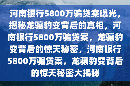 河南银行5800万骗贷案曝光，揭秘龙骧豹变背后的真相，河南银行5800万骗贷案，龙骧豹变背后的惊天秘密，河南银行5800万骗贷案，龙骧豹变背后的惊天秘密大揭秘