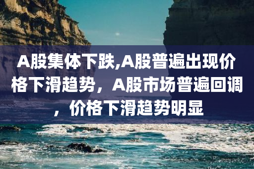 A股集体下跌,A股普遍出现价格下滑趋势，A股市场普遍回调，价格下滑趋势明显