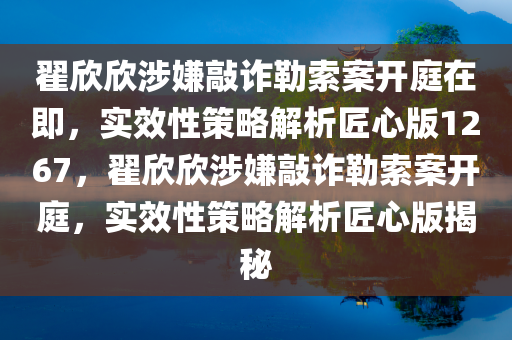 翟欣欣涉嫌敲诈勒索案开庭在即，实效性策略解析匠心版1267，翟欣欣涉嫌敲诈勒索案开庭，实效性策略解析匠心版揭秘