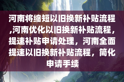 河南将缩短以旧换新补贴流程,河南优化以旧换新补贴流程，提速补贴申请处理，河南全面提速以旧换新补贴流程，简化申请手续