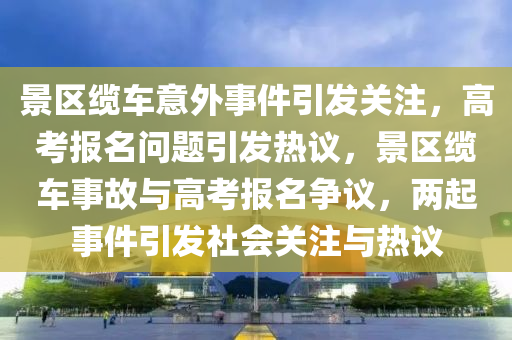 景区缆车意外事件引发关注，高考报名问题引发热议，景区缆车事故与高考报名争议，两起事件引发社会关注与热议