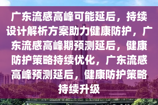 广东流感高峰可能延后，持续设计解析方案助力健康防护，广东流感高峰期预测延后，健康防护策略持续优化，广东流感高峰预测延后，健康防护策略持续升级