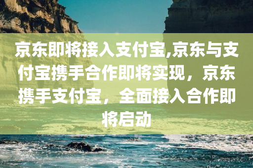 京东即将接入支付宝,京东与支付宝携手合作即将实现，京东携手支付宝，全面接入合作即将启动