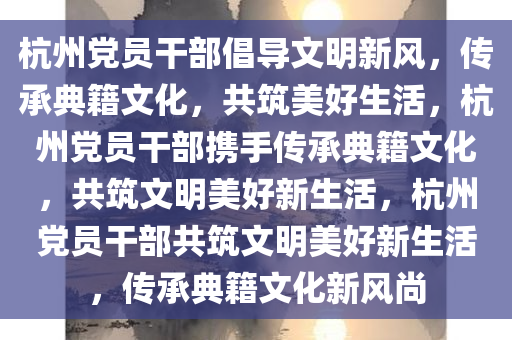 杭州党员干部倡导文明新风，传承典籍文化，共筑美好生活，杭州党员干部携手传承典籍文化，共筑文明美好新生活，杭州党员干部共筑文明美好新生活，传承典籍文化新风尚