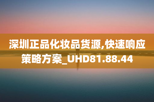 深圳正品化妆品货源,快速响应策略方案_UHD81.88.44