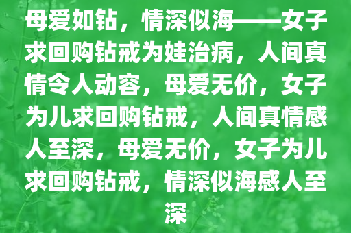 母爱如钻，情深似海——女子求回购钻戒为娃治病，人间真情令人动容，母爱无价，女子为儿求回购钻戒，人间真情感人至深，母爱无价，女子为儿求回购钻戒，情深似海感人至深