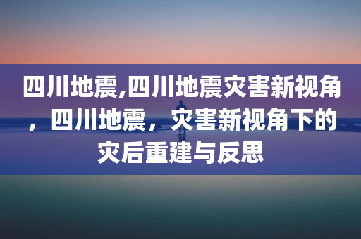 四川地震,四川地震灾害新视角，四川地震，灾害新视角下的灾后重建与反思