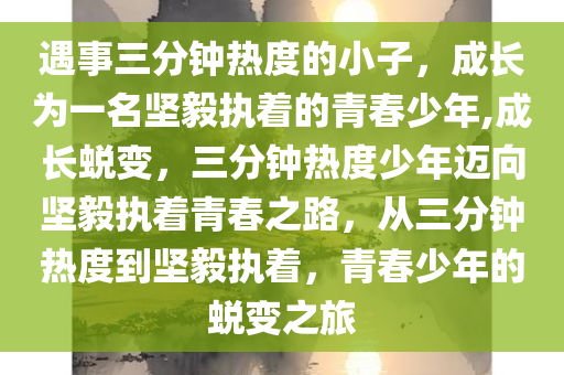 遇事三分钟热度的小子，成长为一名坚毅执着的青春少年,成长蜕变，三分钟热度少年迈向坚毅执着青春之路，从三分钟热度到坚毅执着，青春少年的蜕变之旅