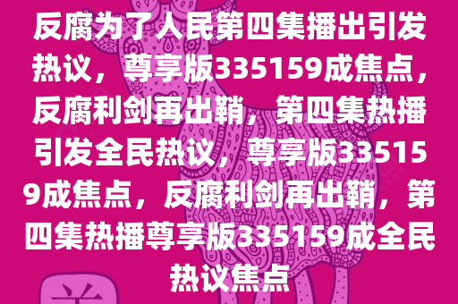 反腐为了人民第四集播出引发热议，尊享版335159成焦点，反腐利剑再出鞘，第四集热播引发全民热议，尊享版335159成焦点，反腐利剑再出鞘，第四集热播尊享版335159成全民热议焦点