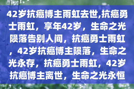 42岁抗癌博主雨虹去世,抗癌勇士雨虹，享年42岁，生命之光陨落告别人间，抗癌勇士雨虹，42岁抗癌博主陨落，生命之光永存，抗癌勇士雨虹，42岁抗癌博主离世，生命之光永恒