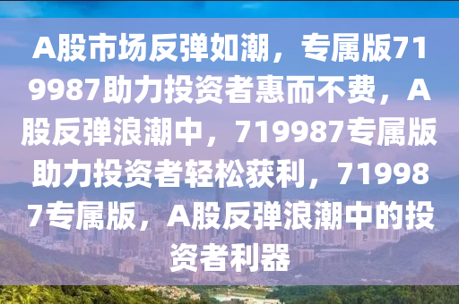 A股市场反弹如潮，专属版719987助力投资者惠而不费，A股反弹浪潮中，719987专属版助力投资者轻松获利，719987专属版，A股反弹浪潮中的投资者利器