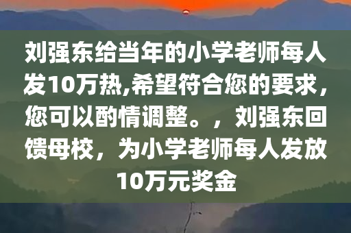 刘强东给当年的小学老师每人发10万热,希望符合您的要求，您可以酌情调整。，刘强东回馈母校，为小学老师每人发放10万元奖金