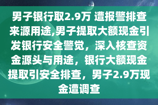 男子银行取2.9万 遭报警排查来源用途,男子提取大额现金引发银行安全警觉，深入核查资金源头与用途，银行大额现金提取引安全排查，男子2.9万现金遭调查