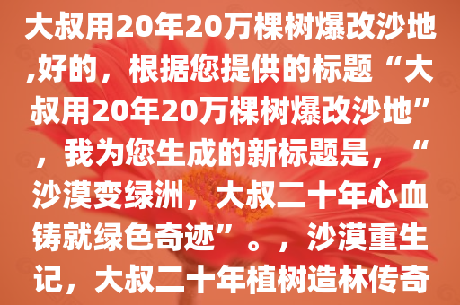 大叔用20年20万棵树爆改沙地,好的，根据您提供的标题“大叔用20年20万棵树爆改沙地”，我为您生成的新标题是，“沙漠变绿洲，大叔二十年心血铸就绿色奇迹”。，沙漠重生记，大叔二十年植树造林传奇