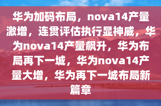 华为加码布局，nova14产量激增，连贯评估执行显神威，华为nova14产量飙升，华为布局再下一城，华为nova14产量大增，华为再下一城布局新篇章