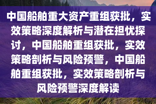 中国船舶重大资产重组获批，实效策略深度解析与潜在担忧探讨，中国船舶重组获批，实效策略剖析与风险预警，中国船舶重组获批，实效策略剖析与风险预警深度解读