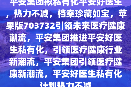 平安集团拟私有化平安好医生，热力不减，档案珍藏如宝，苹果版703732引领未来医疗健康潮流，平安集团推进平安好医生私有化，引领医疗健康行业新潮流，平安集团引领医疗健康新潮流，平安好医生私有化计划热力不减