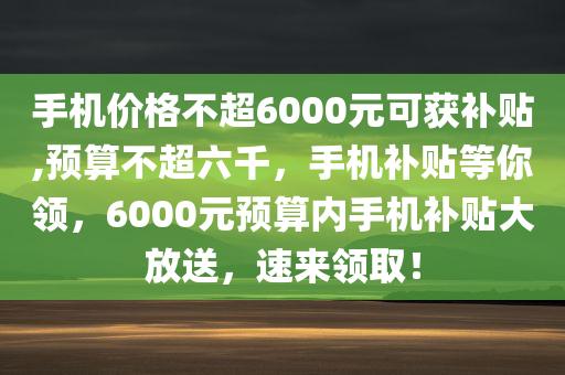 手机价格不超6000元可获补贴,预算不超六千，手机补贴等你领，6000元预算内手机补贴大放送，速来领取！