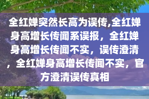 全红婵突然长高为误传,全红婵身高增长传闻系误报，全红婵身高增长传闻不实，误传澄清，全红婵身高增长传闻不实，官方澄清误传真相